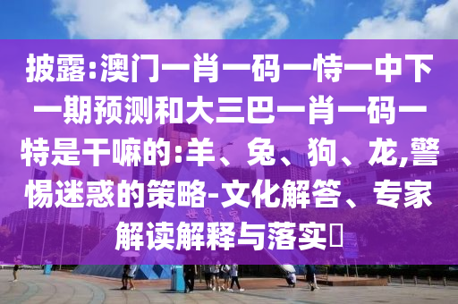 披露:澳門一肖一碼一恃一中下一期預(yù)測(cè)和大三巴一肖一碼一特是干嘛的:羊、兔、狗、龍,警惕迷惑的策略-文化解答、專家解讀解釋與落實(shí)?