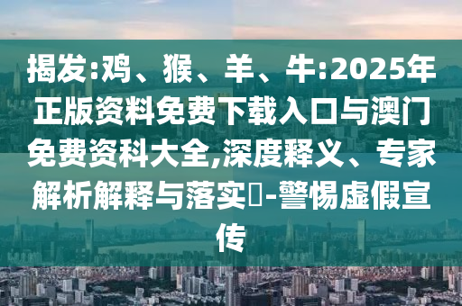 揭發(fā):雞、猴、羊、牛:2025年正版資料免費下載入口與澳門免費資科大全,深度釋義、專家解析解釋與落實?-警惕虛假宣傳