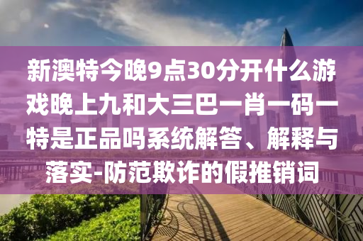 新澳特今晚9點30分開什么游戲晚上九和大三巴一肖一碼一特是正品嗎系統(tǒng)解答、解釋與落實-防范欺詐的假推銷詞