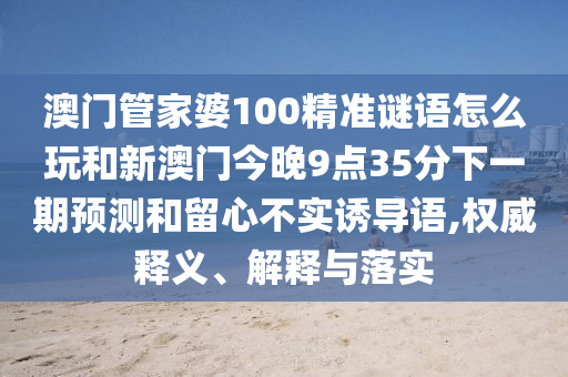 澳門管家婆100精準謎語怎么玩和新澳門今晚9點35分下一期預測和留心不實誘導語,權威釋義、解釋與落實