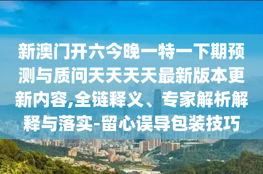 新澳門開六今晚一特一下期預測與質問天天天天最新版本更新內容,全鏈釋義、專家解析解釋與落實-留心誤導包裝技巧