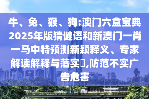 牛、兔、猴、狗:澳門六盒寶典2025年版猜謎語和新澳門一肖一馬中特預測新穎釋義、專家解讀解釋與落實?,防范不實廣告危害