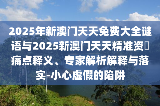 2025年新澳門天天免費大全謎語與2025新澳門天天精準資枓痛點釋義、專家解析解釋與落實-小心虛假的陷阱
