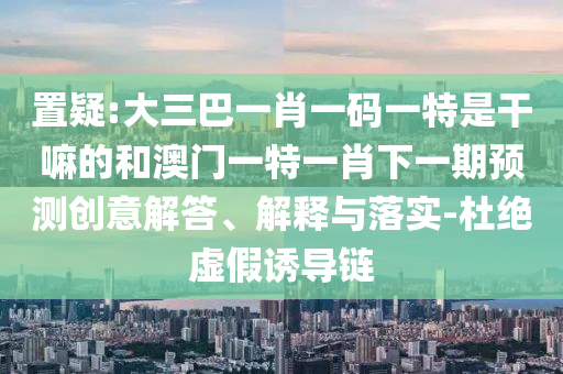 置疑:大三巴一肖一碼一特是干嘛的和澳門一特一肖下一期預(yù)測創(chuàng)意解答、解釋與落實(shí)-杜絕虛假誘導(dǎo)鏈