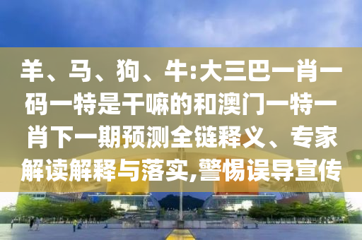 羊、馬、狗、牛:大三巴一肖一碼一特是干嘛的和澳門一特一肖下一期預測全鏈釋義、專家解讀解釋與落實,警惕誤導宣傳