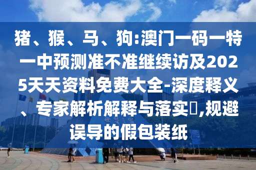 豬、猴、馬、狗:澳門一碼一特一中預測準不準繼續訪及2025天天資料免費大全-深度釋義、專家解析解釋與落實?,規避誤導的假包裝紙