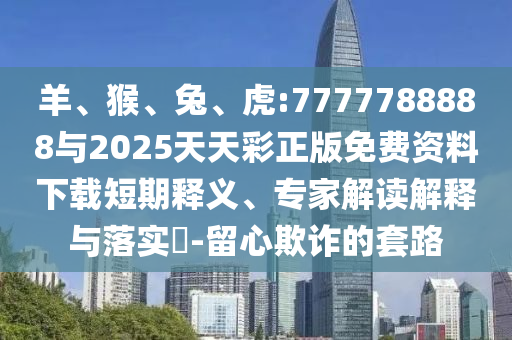 羊、猴、兔、虎:7777788888與2025天天彩正版免費資料下載短期釋義、專家解讀解釋與落實?-留心欺詐的套路