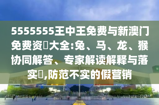 5555555王中王免費與新澳門免費資枓大全:兔、馬、龍、猴協同解答、專家解讀解釋與落實?,防范不實的假營銷
