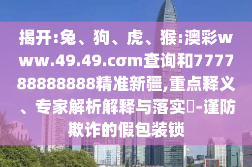 揭開(kāi):兔、狗、虎、猴:澳彩www.49.49.cσm查詢(xún)和777788888888精準(zhǔn)新疆,重點(diǎn)釋義、專(zhuān)家解析解釋與落實(shí)?-謹(jǐn)防欺詐的假包裝鎖