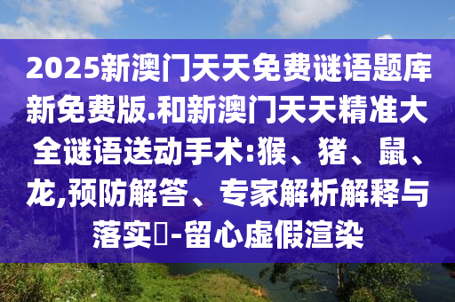 2025新澳門天天免費謎語題庫新免費版.和新澳門天天精準大全謎語送動手術:猴、豬、鼠、龍,預防解答、專家解析解釋與落實?-留心虛假渲染