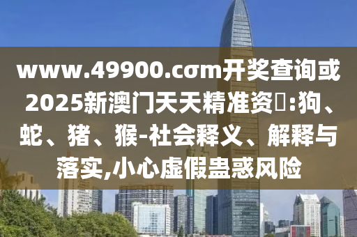 www.49900.cσm開獎查詢或2025新澳門天天精準資枓:狗、蛇、豬、猴-社會釋義、解釋與落實,小心虛假蠱惑風險