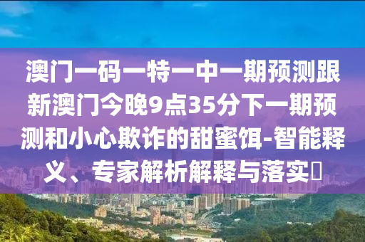 澳門一碼一特一中一期預測跟新澳門今晚9點35分下一期預測和小心欺詐的甜蜜餌-智能釋義、專家解析解釋與落實?