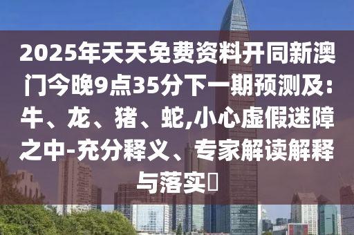 2025年天天免費資料開同新澳門今晚9點35分下一期預測及:牛、龍、豬、蛇,小心虛假迷障之中-充分釋義、專家解讀解釋與落實?