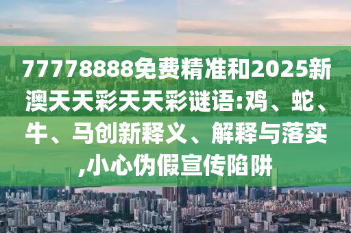 77778888免費精準和2025新澳天天彩天天彩謎語:雞、蛇、牛、馬創新釋義、解釋與落實,小心偽假宣傳陷阱