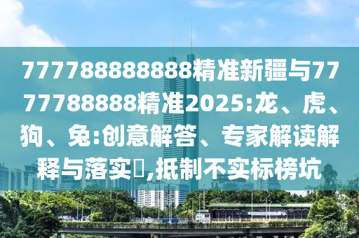 777788888888精準新疆與7777788888精準2025:龍、虎、狗、兔:創意解答、專家解讀解釋與落實?,抵制不實標榜坑