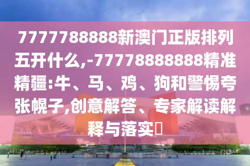 7777788888新澳門正版排列五開什么,-77778888888精準精疆:牛、馬、雞、狗和警惕夸張幌子,創意解答、專家解讀解釋與落實?