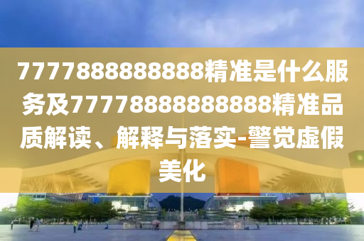 7777888888888精準是什么服務及77778888888888精準品質解讀、解釋與落實-警覺虛假美化