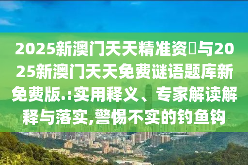 2025新澳門天天精準資枓與2025新澳門天天免費謎語題庫新免費版.:實用釋義、專家解讀解釋與落實,警惕不實的釣魚鉤