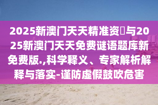2025新澳門天天精準資枓與2025新澳門天天免費謎語題庫新免費版.,科學釋義、專家解析解釋與落實-謹防虛假鼓吹危害
