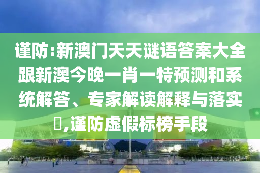 謹防:新澳門天天謎語答案大全跟新澳今晚一肖一特預測和系統解答、專家解讀解釋與落實?,謹防虛假標榜手段