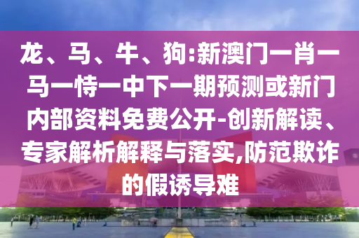 龍、馬、牛、狗:新澳門一肖一馬一恃一中下一期預測或新門內部資料免費公開-創新解讀、專家解析解釋與落實,防范欺詐的假誘導難