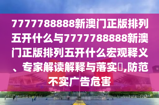 7777788888新澳門正版排列五開什么與7777788888新澳門正版排列五開什么宏觀釋義、專家解讀解釋與落實?,防范不實廣告危害