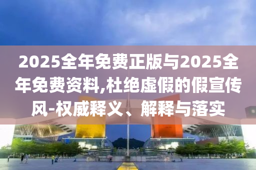2025全年免費正版與2025全年免費資料,杜絕虛假的假宣傳風-權威釋義、解釋與落實