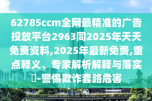 62785ccm全網(wǎng)最精準(zhǔn)的廣告投放平臺(tái)2963同2025年天天免費(fèi)資料,2025年最新免費(fèi),重點(diǎn)釋義、專家解析解釋與落實(shí)?-警惕欺詐套路危害