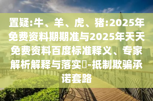 置疑:牛、羊、虎、豬:2025年免費資料期期準與2025年天天免費資料百度標準釋義、專家解析解釋與落實?-抵制欺騙承諾套路