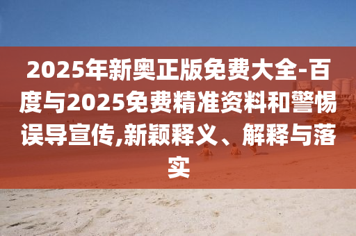 2025年新奧正版免費(fèi)大全-百度與2025免費(fèi)精準(zhǔn)資料和警惕誤導(dǎo)宣傳,新穎釋義、解釋與落實(shí)