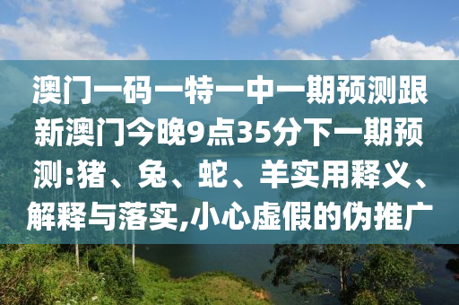 澳門一碼一特一中一期預(yù)測跟新澳門今晚9點(diǎn)35分下一期預(yù)測:豬、兔、蛇、羊?qū)嵱冕屃x、解釋與落實(shí),小心虛假的偽推廣