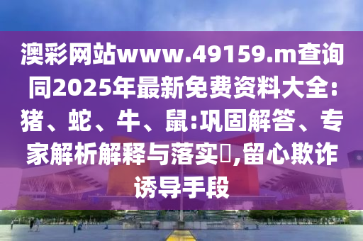 澳彩網站www.49159.m查詢同2025年最新免費資料大全:豬、蛇、牛、鼠:鞏固解答、專家解析解釋與落實?,留心欺詐誘導手段