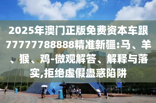 2025年澳門正版免費資本車跟77777788888精準新疆:馬、羊、猴、雞-微觀解答、解釋與落實,拒絕虛假蠱惑陷阱