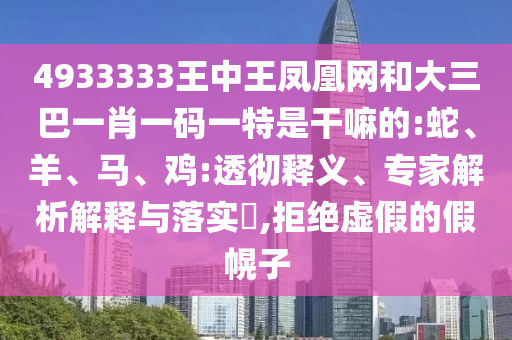 4933333王中王鳳凰網和大三巴一肖一碼一特是干嘛的:蛇、羊、馬、雞:透徹釋義、專家解析解釋與落實?,拒絕虛假的假幌子