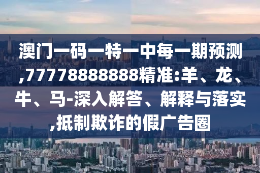 澳門一碼一特一中每一期預測,77778888888精準:羊、龍、牛、馬-深入解答、解釋與落實,抵制欺詐的假廣告圈