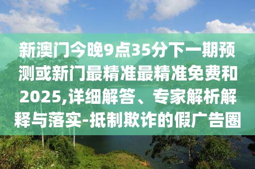新澳門今晚9點35分下一期預(yù)測或新門最精準(zhǔn)最精準(zhǔn)免費和2025,詳細(xì)解答、專家解析解釋與落實-抵制欺詐的假廣告圈