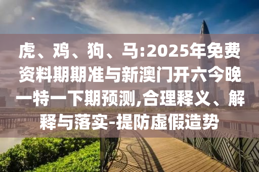虎、雞、狗、馬:2025年免費資料期期準(zhǔn)與新澳門開六今晚一特一下期預(yù)測,合理釋義、解釋與落實-提防虛假造勢
