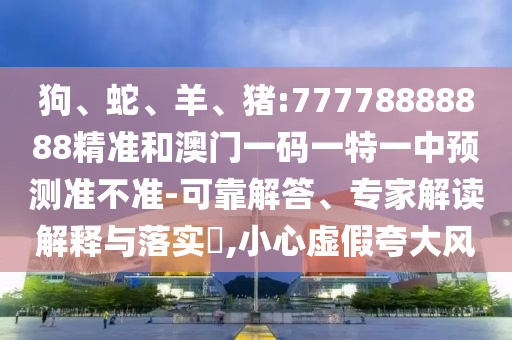 狗、蛇、羊、豬:77778888888精準(zhǔn)和澳門一碼一特一中預(yù)測準(zhǔn)不準(zhǔn)-可靠解答、專家解讀解釋與落實(shí)?,小心虛假夸大風(fēng)