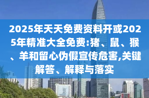 2025年天天免費資料開或2025年精準(zhǔn)大全免費:豬、鼠、猴、羊和留心偽假宣傳危害,關(guān)鍵解答、解釋與落實
