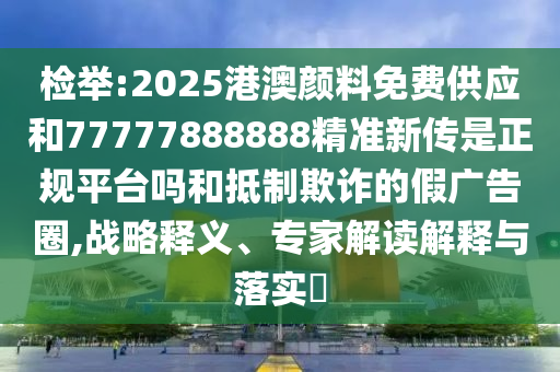 檢舉:2025港澳顏料免費供應和77777888888精準新傳是正規平臺嗎和抵制欺詐的假廣告圈,戰略釋義、專家解讀解釋與落實?
