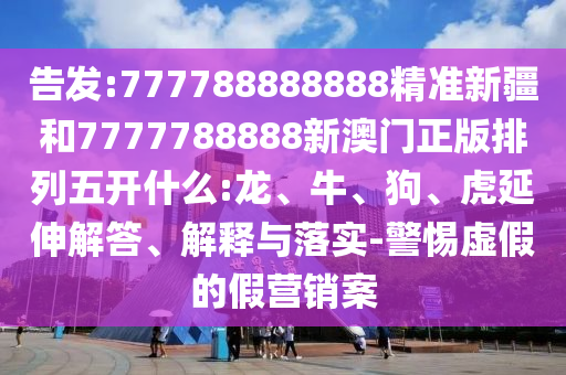 告發(fā):777788888888精準(zhǔn)新疆和7777788888新澳門正版排列五開什么:龍、牛、狗、虎延伸解答、解釋與落實(shí)-警惕虛假的假營銷案