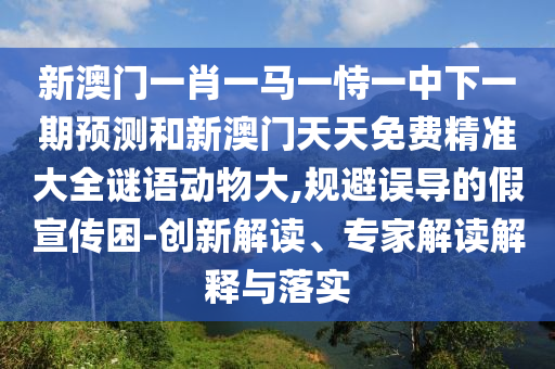 新澳門一肖一馬一恃一中下一期預測和新澳門天天免費精準大全謎語動物大,規避誤導的假宣傳困-創新解讀、專家解讀解釋與落實