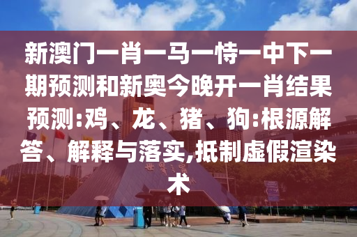 新澳門一肖一馬一恃一中下一期預測和新奧今晚開一肖結果預測:雞、龍、豬、狗:根源解答、解釋與落實,抵制虛假渲染術