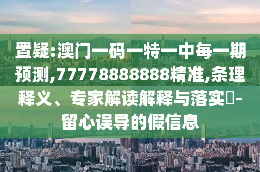 置疑:澳門一碼一特一中每一期預測,77778888888精準,條理釋義、專家解讀解釋與落實?-留心誤導的假信息