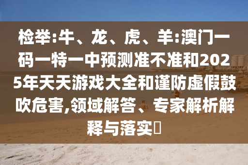 檢舉:牛、龍、虎、羊:澳門一碼一特一中預測準不準和2025年天天游戲大全和謹防虛假鼓吹危害,領域解答、專家解析解釋與落實?
