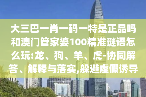 大三巴一肖一碼一特是正品嗎和澳門管家婆100精準謎語怎么玩:龍、狗、羊、虎-協(xié)同解答、解釋與落實,躲避虛假誘導