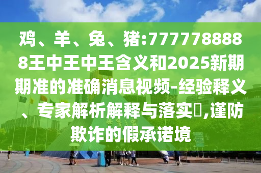 雞、羊、兔、豬:7777788888王中王中王含義和2025新期期準的準確消息視頻-經驗釋義、專家解析解釋與落實?,謹防欺詐的假承諾境