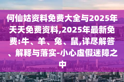 何仙姑資料免費大全與2025年天天免費資料,2025年最新免費:牛、羊、兔、鼠,詳盡解答、解釋與落實-小心虛假迷障之中