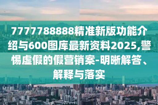 7777788888精準新版功能介紹與600圖庫最新資料2025,警惕虛假的假營銷案-明晰解答、解釋與落實