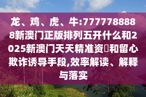 龍、雞、虎、牛:7777788888新澳門正版排列五開什么和2025新澳門天天精準(zhǔn)資枓和留心欺詐誘導(dǎo)手段,效率解讀、解釋與落實(shí)